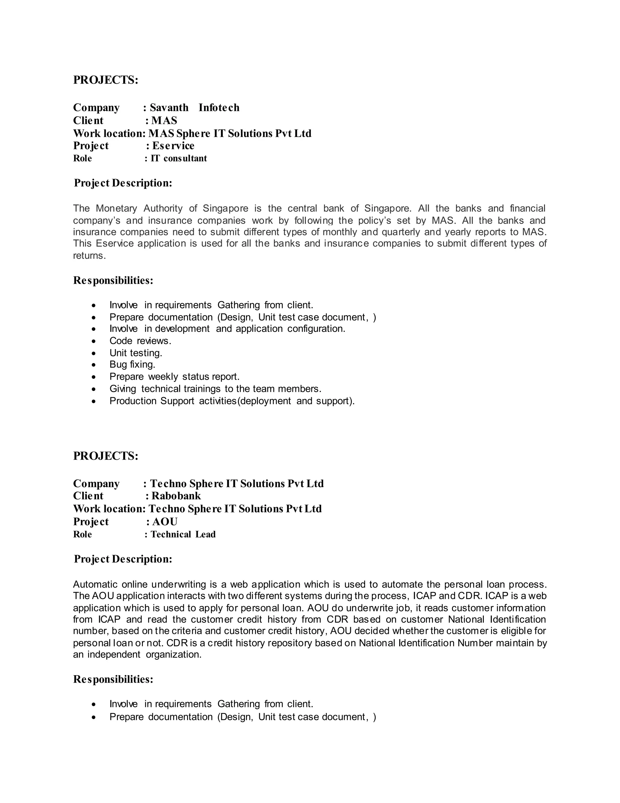 PROJECTS:
Company : Savanth Infotech
Client : MAS
Work location: MAS Sphere IT Solutions Pvt Ltd
Project : Eservice
Role : IT consultant
Project Description:
The Monetary Authority of Singapore is the central bank of Singapore. All the banks and financial
company’s and insurance companies work by following the policy’s set by MAS. All the banks and
insurance companies need to submit different types of monthly and quarterly and yearly reports to MAS.
This Eservice application is used for all the banks and insurance companies to submit different types of
returns.
Responsibilities:
 Involve in requirements Gathering from client.
 Prepare documentation (Design, Unit test case document, )
 Involve in development and application configuration.
 Code reviews.
 Unit testing.
 Bug fixing.
 Prepare weekly status report.
 Giving technical trainings to the team members.
 Production Support activities(deployment and support).
PROJECTS:
Company : Techno Sphere IT Solutions Pvt Ltd
Client : Rabobank
Work location: Techno Sphere IT Solutions Pvt Ltd
Project : AOU
Role : Technical Lead
Project Description:
Automatic online underwriting is a web application which is used to automate the personal loan process.
The AOU application interacts with two different systems during the process, ICAP and CDR. ICAP is a web
application which is used to apply for personal loan. AOU do underwrite job, it reads customer information
from ICAP and read the customer credit history from CDR based on customer National Identification
number, based on the criteria and customer credit history, AOU decided whether the customer is eligible for
personal loan or not. CDR is a credit history repository based on National Identification Number maintain by
an independent organization.
Responsibilities:
 Involve in requirements Gathering from client.
 Prepare documentation (Design, Unit test case document, )
 