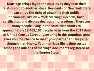 Marriage brings joy to the couples as they take their
relationship to another stage. Residents of New York State
         can enjoy the right of obtaining their public
     documents, like New York Marriage Records, birth
 certificates, and divorce decrees among others. There are
        many people living in the state that counts to
approximately 19,465,197 people base from the 2011 data
 of United Census Bureau. Venturing in this populous area
 gives you the chance to meet your partner and be joined
   through matrimony. Your marriage file is then sorted
  among the millions of marriage documents registered at
                      the Empire State.
 