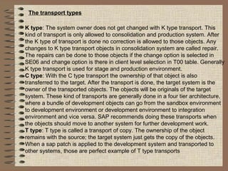 The transport types
K type: The system owner does not get changed with K type transport. This
kind of transport is only allowed to consolidation and production system. After
the K type of transport is done no correction is allowed to those objects. Any
changes to K type transport objects in consolidation system are called repair.
The repairs can be done to those objects if the change option is selected in
SE06 and change option is there in client level selection in T00 table. Generally
K type transport is used for stage and production environment.
C type: With the C type transport the ownership of that object is also
transferred to the target. After the transport is done, the target system is the
owner of the transported objects. The objects will be originals of the target
system. These kind of transports are generally done in a four tier architecture,
where a bundle of development objects can go from the sandbox environment
to development environment or development environment to integration
environment and vice versa. SAP recommends doing these transports when
the objects should move to another system for further development work.
T type: T type is called a transport of copy. The ownership of the object
remains with the source; the target system just gets the copy of the objects.
When a sap patch is applied to the development system and transported to
other systems, those are perfect example of T type transports
 