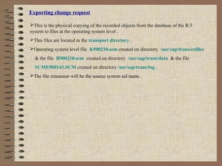 Exporting change request
This is the physical copying of the recorded objects from the database of the R/3
system to files at the operating system level .
This files are located in the transport directory .
Operating system level file K900210.scm created on directory /usr/sap/trans/cofiles
& the file R900210.scm created on directory /usr/sap/trans/data & the file
SCME900143.SCM created on directory /usr/sap/trans/log .
The file extension will be the source system sid name .
 