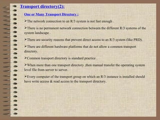 Transport directory(2):
One or Many Transport Directory :
The network connection to an R/3 system is not fast enough .
There is no permanent network connection between the different R/3 systems of the
system landscape .
There are security reasons that prevent direct access to an R/3 system (like PRD).
There are different hardware platforms that do not allow a common transport
directory.
Common transport directory is standard practice .
When more than one transport directory ,then manual transfer the operating system
level file from server to server.
Every computer of the transport group on which an R/3 instance is installed should
have write access & read access to the transport directory.
 