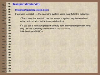 Transport directory(7):
Preparing Operating System Users:
If we want to install tp, the operating system users must fulfill the following:
Each user that wants to use the transport system requires read and
write authorization in the transport directory.
If you call a transport program directly from the operating system level,
only use the operating system user <SAPSID>ADM ,
SAPService<SAPSID>
 