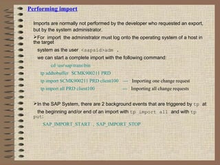 Performing import
Imports are normally not performed by the developer who requested an export,
but by the system administrator.
For import the administrator must log onto the operating system of a host in
the target
system as the user <sapsid>adm .
we can start a complete import with the following command:
cd usrsaptransbin
tp addtobuffer SCMK900211 PRD
tp import SCMK900211 PRD client100 --- Importing one change request
tp import all PRD client100 --- Importing all change requests
In the SAP System, there are 2 background events that are triggered by tp at
the beginning and/or end of an import with tp import all and with tp
put:
SAP_IMPORT_START , SAP_IMPORT_STOP
 