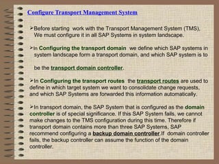 Configure Transport Management System
Before starting work with the Transport Management System (TMS),
We must configure it in all SAP Systems in system landscape.
In Configuring the transport domain we define which SAP systems in
system landscape form a transport domain, and which SAP system is to
be the transport domain controller.
In Configuring the transport routes the transport routes are used to
define in which target system we want to consolidate change requests,
and which SAP Systems are forwarded this information automatically.
In transport domain, the SAP System that is configured as the domain
controller is of special significance. If this SAP System fails, we cannot
make changes to the TMS configuration during this time. Therefore if
transport domain contains more than three SAP Systems, SAP
recommend configuring a backup domain controller.If domain controller
fails, the backup controller can assume the function of the domain
controller.
 