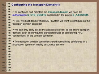 Configuring the Transport Domain(1)
To configure and maintain the transport domain we need the
authorization S_CTS_CONFIG contained in the profile S_A.SYSTEM.
First, we must decide which SAP System we want to configure as the
transport domain controller
We can only carry out all the activities relevant to the entire transport
domain, such as configuring transport routes or configuring RFC
connections, in the domain controller.
The transport domain controller should normally be configured in a
production system or quality assurance system.
 