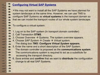 Configuring Virtual SAP Systems
We may not want to install all the SAP Systems we have planned for
system landscape at the same time. However, we can use TMS to
configure SAP Systems as virtual systems in the transport domain so
that we can model the transport routes of our whole system landscape.
To configure a virtual system:
1. Log on to the SAP system (In transport domain controller)
2. Call Transaction STMS.
3. Choose Overview  Systems. The system overview appears.
4. Choose SAP System  Create  Virtual system.
The dialog box TMS: Configure Virtual System appears.
5. Enter the name and a short description of the SAP System.
The domain controller is proposed as the communications system.
The communications system is required to act as a substitute for
accessing the transport directory.
6. Save entries and confirm that we want to distribute the configuration
change to all real SAP Systems.
 