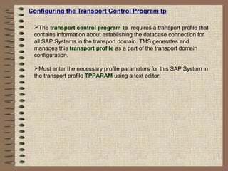 Configuring the Transport Control Program tp
The transport control program tp requires a transport profile that
contains information about establishing the database connection for
all SAP Systems in the transport domain. TMS generates and
manages this transport profile as a part of the transport domain
configuration.
Must enter the necessary profile parameters for this SAP System in
the transport profile TPPARAM using a text editor.
 
