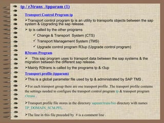 tp / r3trans /tpparam (1)
Transport Control Program tp
Transport control program tp is an utility to transports objects between the sap
system & Upgrading the sap release.
 tp is called by the other programs
 Change & Transport System (CTS)
 Transport Management System (TMS)
 Upgrade control program R3up (Upgrade control program)
R3trans Program
 This sap program uses to transport data between the sap systems & the
migration between the different sap release.
Mainly R3trans is called by the programs tp & r3up
Transport profile (tpparam)
This is a global parameter file used by tp & administrated by SAP TMS .
For each transport group there are one transport profile .The transport profile contains
the settings needed to configure the transport control program tp & transport program
r3trans .
Transport profile file stores in the directory sapmnt/trans/bin directory with names
TP_DOMAIN_SCM.PFL. .
The line in this file preceded by # is a comment line .
 