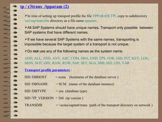 tp / r3trans /tpparam (2)
In time of setting up transport profile the file TPPARAM.TPL copy to subdirectory
usrsaptransbin directory as a file name tpparam .
All SAP Systems should have unique names. Transport only possible between
SAP systems that have different names.
If we have several SAP Systems with the same names, transporting is
impossible because the target system of a transport is not unique.
Do not use any of the following names as the system name:
ADD, ALL, AND, ANY, ASC, COM, DBA, END, EPS, FOR, GID, INT, KEY, LOG,
MON, NOT, OFF, RAW, ROW, SAP, SET, SGA, SH0, SID, UID, VAR
Transport profile parameters :
SID /DBHOST = scma (hostname of the database server )
SID /DBNAME = SCM (name of the database instance)
SID /DBTYPE = ora (database type)
SID /TP_VERSION = 266 (tp version )
TRANSDIR = scmasapmnttrans (path of the transport directory on network )
 