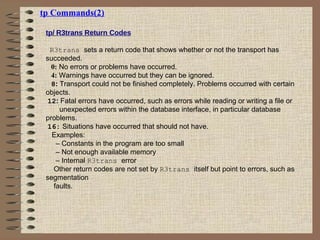 tp Commands(2)
tp/ R3trans Return Codes
R3trans sets a return code that shows whether or not the transport has
succeeded.
0: No errors or problems have occurred.
4: Warnings have occurred but they can be ignored.
8: Transport could not be finished completely. Problems occurred with certain
objects.
12: Fatal errors have occurred, such as errors while reading or writing a file or
unexpected errors within the database interface, in particular database
problems.
16: Situations have occurred that should not have.
Examples:
– Constants in the program are too small
– Not enough available memory
– Internal R3trans error
Other return codes are not set by R3trans itself but point to errors, such as
segmentation
faults.
 
