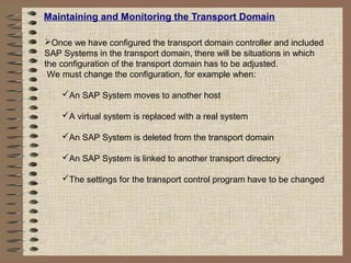 Maintaining and Monitoring the Transport Domain
Once we have configured the transport domain controller and included
SAP Systems in the transport domain, there will be situations in which
the configuration of the transport domain has to be adjusted.
We must change the configuration, for example when:
An SAP System moves to another host
A virtual system is replaced with a real system
An SAP System is deleted from the transport domain
An SAP System is linked to another transport directory
The settings for the transport control program have to be changed
 