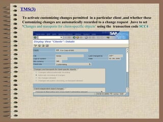 TMS(3)
To activate customizing changes permitted in a particular client ,and whether these
Customizing changes are automatically recorded to a change request ,have to set
‘Changes and transports for client-specific objects’ using the transaction code SCC4
 