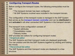 Configuring Transport Routes
Before configure the transport routes, the following prerequisites must be
met:
The transport domain has been configured
All SAP Systems involved were included in the transport domain.
The configuration of the transport routes is managed in the SAP System
that serves as the transport domain controller and can be distributed to
and activated in all other connected SAP Systems in the transport domain.
The transport route configuration consists of:
System attributes
Consolidation routes
Delivery routes
SAP provides two editors for configuring transport routes:
Graphical editor
The SAP Systems and their transport routes are displayed graphically.
You can position and link the SAP Systems together by clicking and holding
the mouse.
Hierarchical list editor
The SAP Systems and their transport routes are displayed in a tree
structure.
 