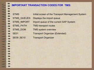 IMPORTANT TRANSACTION CODES FOR TMS:
STMS Initial screen of the Transport Management System
STMS_QUEUES Displays the import queue
STMS_IMPORT Import queue of the current SAP System
STMS_PATH TMS transport routes
STMS_DOM TMS system overview
SE01 Transport Organizer (Extended)
SE09 ,SE10 Transport Organizer
 