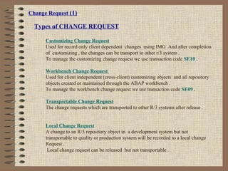 Change Request (1)
Types of CHANGE REQUEST
Customizing Change Request
Used for record only client dependent changes using IMG .And after completion
of customizing , the changes can be transport to other r/3 system .
To manage the customizing change request we use transaction code SE10 .
Workbench Change Request
Used for client independent (cross-client) customizing objects and all repository
objects created or maintained through the ABAP workbench .
To manage the workbench change request we use transaction code SE09 .
Transportable Change Request
The change requests which are transported to other R/3 systems after release .
Local Change Request
A change to an R/3 repository object in a development system but not
transportable to quality or production system will be recorded to a local change
Request .
Local change request can be released but not transportable .
 