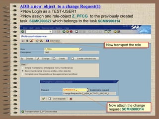 ADD a new object to a change Request(1)
Now Login as a TEST-USER1
Now assign one role-object Z_PFCG to the previously created
task SCMK900327 which belongs to the task SCMK900314
Now transport the roleNow transport the role
Now attach the change
request SCMK900314
Now attach the change
request SCMK900314
 