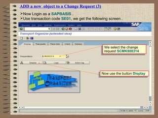 ADD a new object to a Change Request (3)
Now Login as a SAPBASIS .
Use transaction code SE01, we get the following screen .
We select the change
request SCMK900314
We select the change
request SCMK900314
Now use the button DisplayNow use the button Display
 