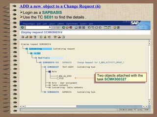 ADD a new object to a Change Request (6)
Login as a SAPBASIS
Use the TC SE01 to find the details .
Two objects attached with the
task SCMK900327
Two objects attached with the
task SCMK900327
 