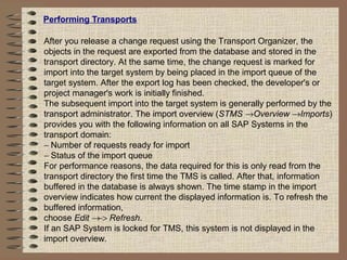 Performing Transports
After you release a change request using the Transport Organizer, the
objects in the request are exported from the database and stored in the
transport directory. At the same time, the change request is marked for
import into the target system by being placed in the import queue of the
target system. After the export log has been checked, the developer's or
project manager's work is initially finished.
The subsequent import into the target system is generally performed by the
transport administrator. The import overview (STMS →Overview →Imports)
provides you with the following information on all SAP Systems in the
transport domain:
− Number of requests ready for import
− Status of the import queue
For performance reasons, the data required for this is only read from the
transport directory the first time the TMS is called. After that, information
buffered in the database is always shown. The time stamp in the import
overview indicates how current the displayed information is. To refresh the
buffered information,
choose Edit →−> Refresh.
If an SAP System is locked for TMS, this system is not displayed in the
import overview.
 