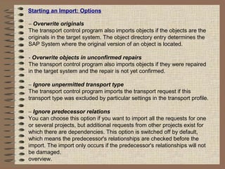 Starting an Import: Options
− Overwrite originals
The transport control program also imports objects if the objects are the
originals in the target system. The object directory entry determines the
SAP System where the original version of an object is located.
- Overwrite objects in unconfirmed repairs
The transport control program also imports objects if they were repaired
in the target system and the repair is not yet confirmed.
− Ignore unpermitted transport type
The transport control program imports the transport request if this
transport type was excluded by particular settings in the transport profile.
− Ignore predecessor relations
You can choose this option if you want to import all the requests for one
or several projects, but additional requests from other projects exist for
which there are dependencies. This option is switched off by default,
which means the predecessor's relationships are checked before the
import. The import only occurs if the predecessor's relationships will not
be damaged.
overview.
 