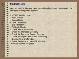 Troubleshooting
You can use the following tools for making checks and diagnoses in the
Transport Management System:
-- CCMS Alert Monitor
− Alert Viewer
− Import History
-- SAP Online Help
− Export History
− TMS Job Monitor
− Check RFC Connections
− Check the Transport Directory
− Check the Transport Control Program
− Check the Import Queue for Consistency
− Display the tp System Log
− Delete Requests from the QA Worklist
−Activate Inactive Requests
 