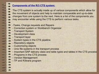 Components of the R/3 CTS system:
The CTS system is actually made up of various components which allow for
the movement of objects and help to maintain comparable and up-to-date
changes from one system to the next. Here is a list of the components you
may encounter while using the CTS to perform various tasks.
-Tasks, Change requests and Repairs
- Correction system or Workbench Organizer
- Transport System
- Development class
- Transport layer
- System types in the CTS pipeline.
- Repository objects
- Customizing objects
- Unix file systems in the transport process
- Important SAP delivery class and table types and tables in the CTS process
- Programs in the CTS process
- Version Management
- TP and R3trans program
 