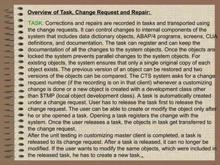 Overview of Task, Change Request and Repair:
TASK: Corrections and repairs are recorded in tasks and transported using
the change requests. It can control changes to internal components of the
system that includes data dictionary objects, ABAP/4 programs, screens, CUA
definitions, and documentation. The task can register and can keep the
documentation of all the changes to the system objects. Once the objects are
locked the system prevents parallel changes to the system objects. For
existing objects, the system ensures that only a single original copy of each
object exists. The previous version of an object can be restored and two
versions of the objects can be compared. The CTS system asks for a change
request number (if the recording is on in that client) whenever a customizing
change is done or a new object is created with a development class other
than $TMP (local object development class). A task is automatically created
under a change request. User has to release the task first to release the
change request. The user can be able to create or modify the object only after
he or she opened a task. Opening a task registers the change with the
system. Once the user releases a task, the objects in task get transferred to
the change request.
After the unit testing in customizing master client is completed, a task is
released to its change request. After a task is released, it can no longer be
modified. If the user wants to modify the same objects, which were included in
the released task, he has to create a new task..
 