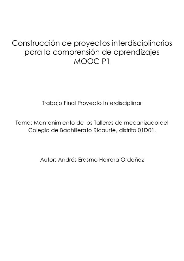 Construcción de proyectos interdisciplinarios
para la comprensión de aprendizajes
MOOC P1
Trabajo Final Proyecto Interdisciplinar
Tema: Mantenimiento de los Talleres de mecanizado del
Colegio de Bachillerato Ricaurte, distrito 01D01.
Autor: Andrés Erasmo Herrera Ordoñez
 