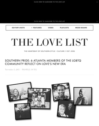 EDITOR'S NOTE VIDEO PLAYLISTS MOOD BOARD
THE HEARTBEAT OF SOUTHERN STYLE + CULTURE // EST. 2006
SOUTHERN PRIDE: 6 ATLANTA MEMBERS OF THE LGBTQ
COMMUNITY REFLECT ON LOVE'S NEW ERA
November 5, 2015 · PEOPLE, OCT15
+ FEATURES
THE LOVE LIST
CLICK HERE TO SUBSCRIBE TO THE LOVE LIST ×
CLICK HERE TO SUBSCRIBE TO THE LOVE LIST ×
 