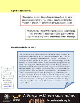 Algumas conclusões:

                           Os desastres são inevitáveis. Precisamos conhecê-los para
                          podermos dar melhores respostas às populações atingidas.
                          Precisamos preveni-los para minimizar suas conseqüências.


                                   O voluntário pode contribuir para que isso se concretize.
                                    Ficou provado nos desastres de 2008 que voluntários
                                   capacitados e preparados podem fazer toda a diferença.




              Uma História de Sucesso:

                      2008, sem dúvida, foi um ano inesquecível para o Analista de Sistema Estratégico, do
                      Departamento de Marketing da IBM em São Paulo, Brunno Pessoa. Aos 27 anos ele
                      passou por duas experiências que transformaram a sua vida. A primeira delas foi a
                      descoberta repentina, em abril, de uma grave e rara doença neurológica, chamada
                      Síndrome de Guillain-Barré que limitou os seus movimentos por alguns meses. "O
                      ponto a que cheguei foi suficiente para ver que a vida deve ser valorizada e
                      precisamos ser mais humanos.", revela Brunno. A segunda nasceu com a anterior:
  Conheça mais
                      SER SOLIDÁRIO! Ele, que nunca tinha sido voluntário antes, pediu férias da IBM para
  dessa história
                      prestar socorro às vítimas das enchentes em Santa Catarina e durante 18 dias se
 incrível lendo a
                      dedicou integralmente a ação voluntária. A recompensa veio em forma de carinho e
   entrevista do
                      do apoio que recebeu de todos os cantos do Brasil. O reconhecimento veio da
 Brunno e vendo
                      Secretaria de Turismo de Blumenau que o convidou a doar as fotos e o diário que
algumas das fotos
                      manteve durante todos esses dias para o Acervo Histórico de Blumenau. "Fiquei
 que registraram
                      muito feliz e orgulhoso em poder contribuir também dessa forma à cidade.",
  os momentos
                      comemora Brunno.
 vividos por ele!
  Acesse AQUI!
 