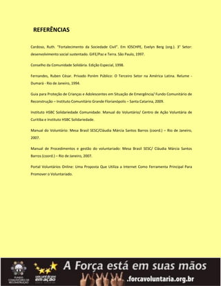 REFERÊNCIAS

Cardoso, Ruth. “Fortalecimento da Sociedade Civil”. Em IOSCHPE, Evelyn Berg (org.). 3° Setor:
desenvolvimento social sustentado. GIFE/Paz e Terra. São Paulo, 1997.

Conselho da Comunidade Solidária. Edição Especial, 1998.

Fernandes, Ruben César. Privado Porém Público: O Terceiro Setor na América Latina. Relume -
Dumará - Rio de Janeiro, 1994.

Guia para Proteção de Crianças e Adolescentes em Situação de Emergência/ Fundo Comunitário de
Reconstrução – Instituto Comunitário Grande Florianópolis – Santa Catarina, 2009.

Instituto HSBC Solidariedade Comunidade: Manual do Voluntário/ Centro de Ação Voluntária de
Curitiba e Instituto HSBC Solidariedade.

Manual do Voluntário: Mesa Brasil SESC/Cláudia Márcia Santos Barros (coord.) – Rio de Janeiro,
2007.

Manual de Procedimentos e gestão do voluntariado: Mesa Brasil SESC/ Cláudia Márcia Santos
Barros (coord.) – Rio de Janeiro, 2007.

Portal Voluntários Online: Uma Proposta Que Utiliza a Internet Como Ferramenta Principal Para
Promover o Voluntariado.
 