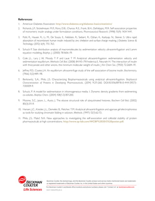 References:
1.	 American Diabetes Association: http://www.diabetes.org/diabetes-basics/statistics/
2.	 Richards, J.P., Stickelmeyer, M.P., Flora, D.B., Chance, R.E., Frank, B.H., DeFelippis, M.R. Self association properties
of monomeric insulin analogs under formulation conditions. Pharmaceutical Research. (1998) 15(9): 1434 1441.
3.	 Pohl, R., Hauser, R., Li, M., De Souza, E., Feldstein, R., Seibert, R., Ozhan, K., Kashyap, N., Steiner, S. Ultra rapid
absorption of recombinant human insulin induced by zinc chelation and surface charge masking. J Diabetes Science &
Technology. (2012) 6(4): 755 763.
4.	 Schuck P. Size distribution analysis of macromolecules by sedimentation velocity ultracentrifugation and Lamm
equation modeling. Biophys. J. (2000) 78:1606–19.
5.	 Cole J.L., Lary J W, Moody T P and Laue T M Analytical ultracentrifugation: sedimentation velocity and
sedimentation equilibrium. Methods Cell Biol. (2008) 84:143–79.Fredericq E, Neurath H. The interaction of insulin
with thiocyanate and other anions. the minimum molecular weight of insulin. J Am Chem Soc. (1950) 72:2684–91.
6.	 Jeffrey P.D., Coates J.H. An equilibrium ultracentrifuge study of the self association of bovine insulin. Biochemistry.
(1966) 5(2):489–98.
7.	 Berkowitz, S.A., Philo, J.S. Characterizing Biopharmaceuticals using analytical ultracentrifugation. Biophysical
Characterization of Proteins in Developing Pharmaceuticals. (2014) 9:211-260. DOI:10.1016/B978-0-444-59573-
7.00009-9.
8.	 Schuck, P. A model for sedimentation in inhomogeneous media. I. Dynamic density gradients from sedimenting
co-solutes. Biophys Chem. (2004) 108(1-3):187-200.
9.	 Moores, S.C., Jason, L., Ausio, J. The elusive structural role of ubiquitinated histones. Biochem Cell Biol. (2002)
80(3):311-9.
10.	 Hansen, J.C., Kreider, J.L., Demeler, B., Fletcher, T.M. Analytical ultracentrifugation and agarose gel electrophoresis
as tools for studying chromatin folding in solution. Methods. (1997) 12(1):62-72.
11.	 Philo, J.S., Maluf, N.K. New approaches to investigating the self-association and colloidal stability of protein
pharmaceuticals at high concentrations. http://www.ap-lab.com/WCBP%202015%20poster.pdf.
Beckman Coulter, the stylized logo, and the Beckman Coulter product and service marks mentioned herein are trademarks
or registered trademarks of Beckman Coulter, Inc. in the United States and other countries.
For Beckman Coulter’s worldwide office locations and phone numbers, please visit “Contact Us” at beckmancoulter.com
CENT-1359APP02.16-A
 
