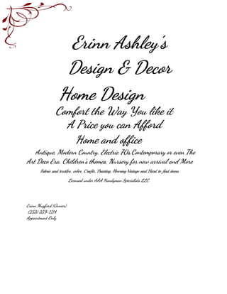 Erinn Ashley’s
Design & Decor
Home Design
Comfort the Way You like it
A Price you can Afford
Home and office
Antique, Modern Country, Electric 70s,Contemporary or even The
Art Deco Era. Children’s themes, Nursery for new arrival and More
​Fabric and textiles, color, Crafts, Painting, Flooring Vintage and Hard to find items
​Licensed under AAA Handyman Specialists LLC
Erinn Mugford (0wner)
(253) 359-1114
Appointment Only
 