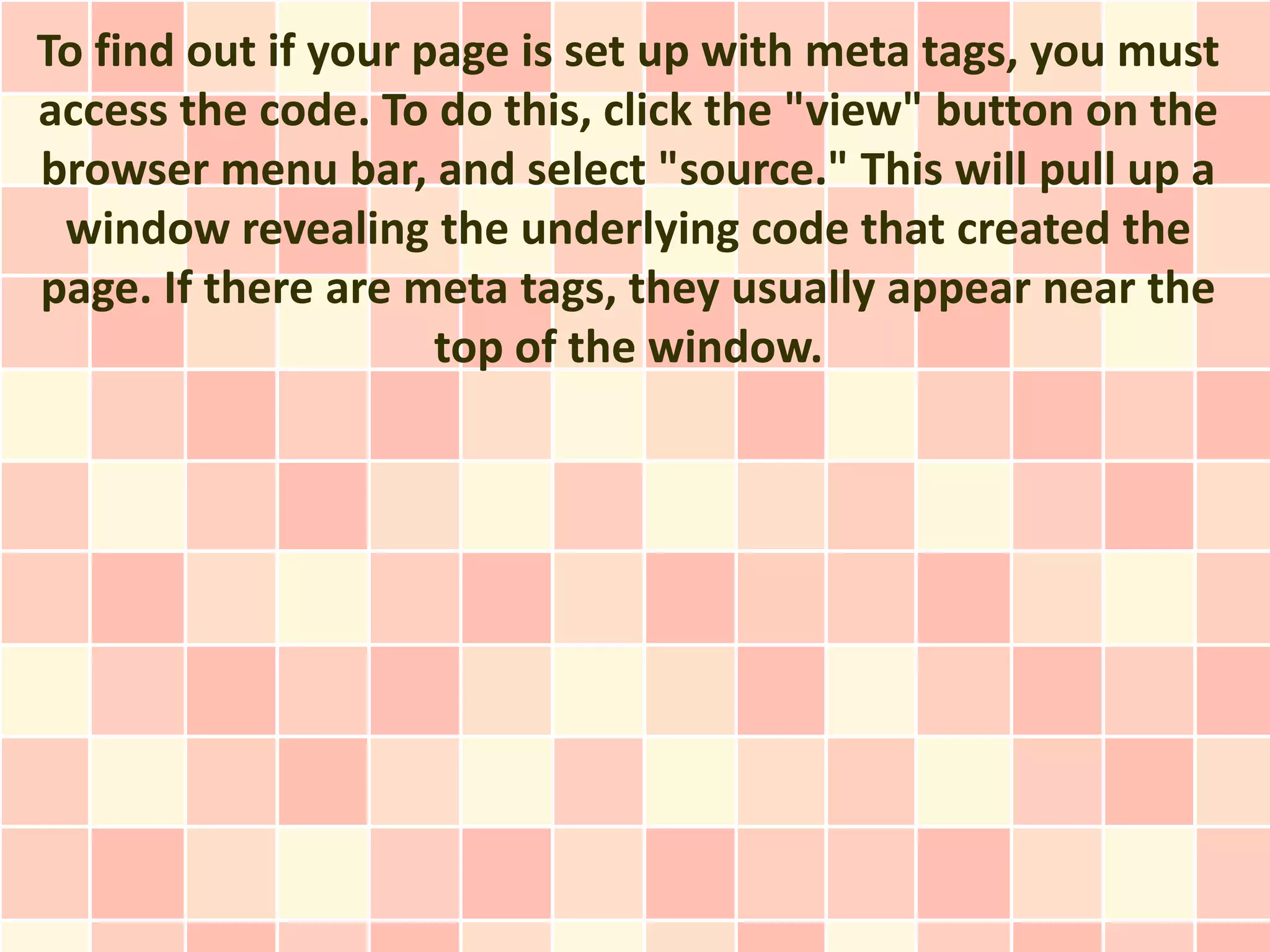 To find out if your page is set up with meta tags, you must
access the code. To do this, click the "view" button on the
browser menu bar, and select "source." This will pull up a
 window revealing the underlying code that created the
page. If there are meta tags, they usually appear near the
                     top of the window.
 