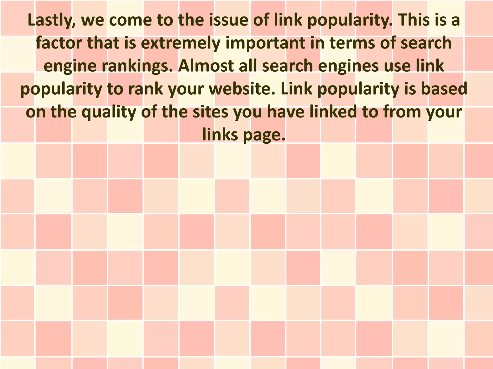 Lastly, we come to the issue of link popularity. This is a
  factor that is extremely important in terms of search
   engine rankings. Almost all search engines use link
popularity to rank your website. Link popularity is based
 on the quality of the sites you have linked to from your
                        links page.
 