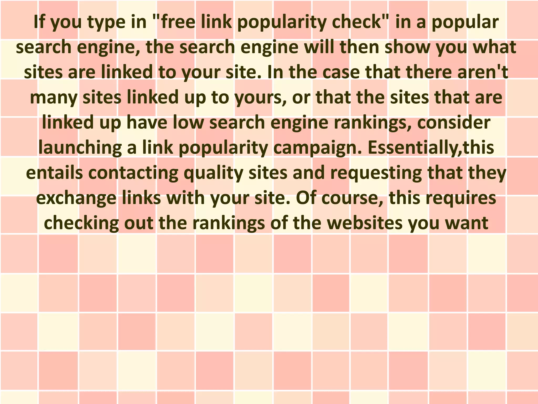 If you type in "free link popularity check" in a popular
search engine, the search engine will then show you what
 sites are linked to your site. In the case that there aren't
  many sites linked up to yours, or that the sites that are
    linked up have low search engine rankings, consider
   launching a link popularity campaign. Essentially,this
 entails contacting quality sites and requesting that they
   exchange links with your site. Of course, this requires
    checking out the rankings of the websites you want
 