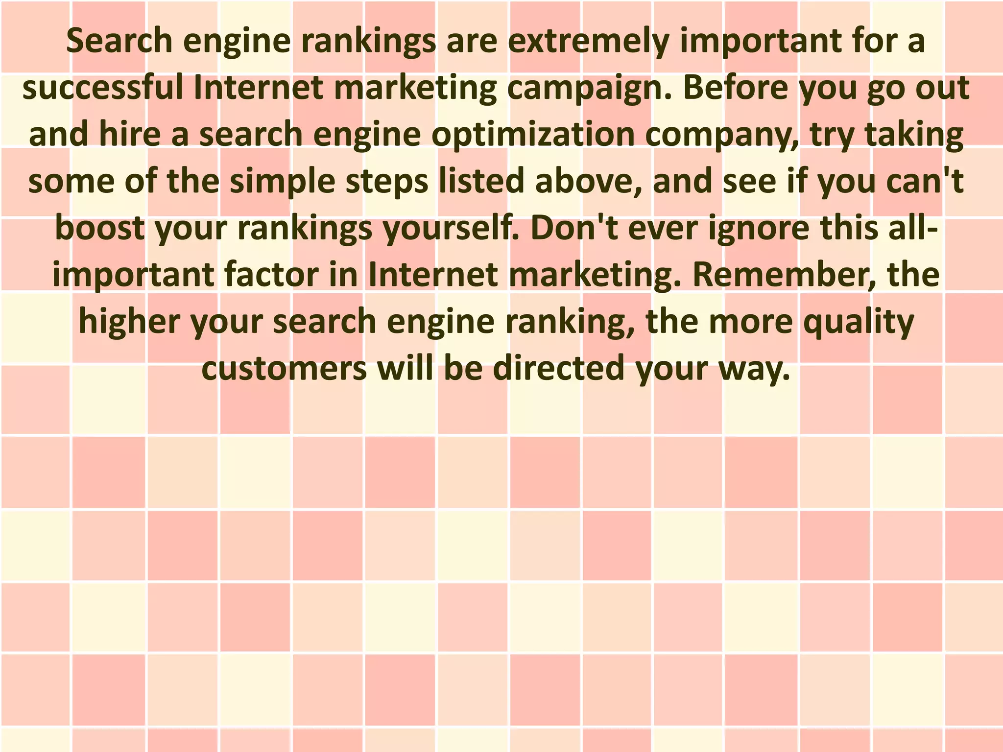 Search engine rankings are extremely important for a
successful Internet marketing campaign. Before you go out
and hire a search engine optimization company, try taking
some of the simple steps listed above, and see if you can't
  boost your rankings yourself. Don't ever ignore this all-
  important factor in Internet marketing. Remember, the
    higher your search engine ranking, the more quality
            customers will be directed your way.
 