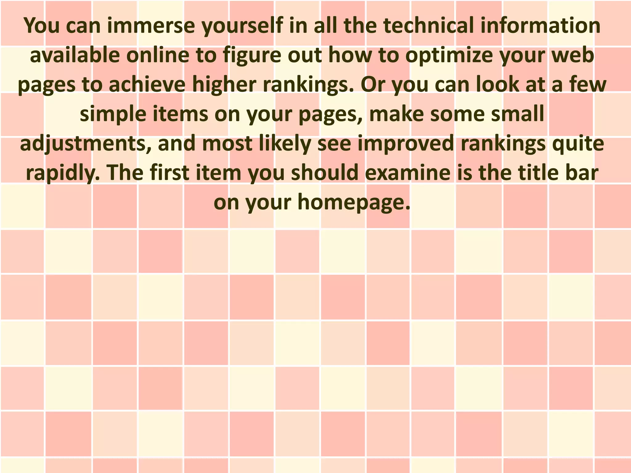 You can immerse yourself in all the technical information
  available online to figure out how to optimize your web
pages to achieve higher rankings. Or you can look at a few
       simple items on your pages, make some small
adjustments, and most likely see improved rankings quite
 rapidly. The first item you should examine is the title bar
                      on your homepage.
 