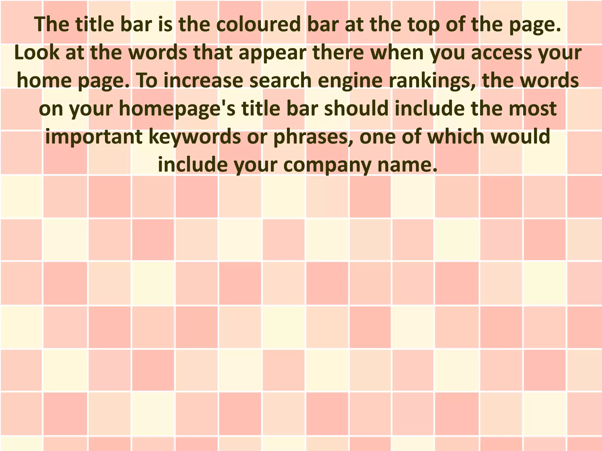 The title bar is the coloured bar at the top of the page.
Look at the words that appear there when you access your
home page. To increase search engine rankings, the words
  on your homepage's title bar should include the most
   important keywords or phrases, one of which would
                include your company name.
 