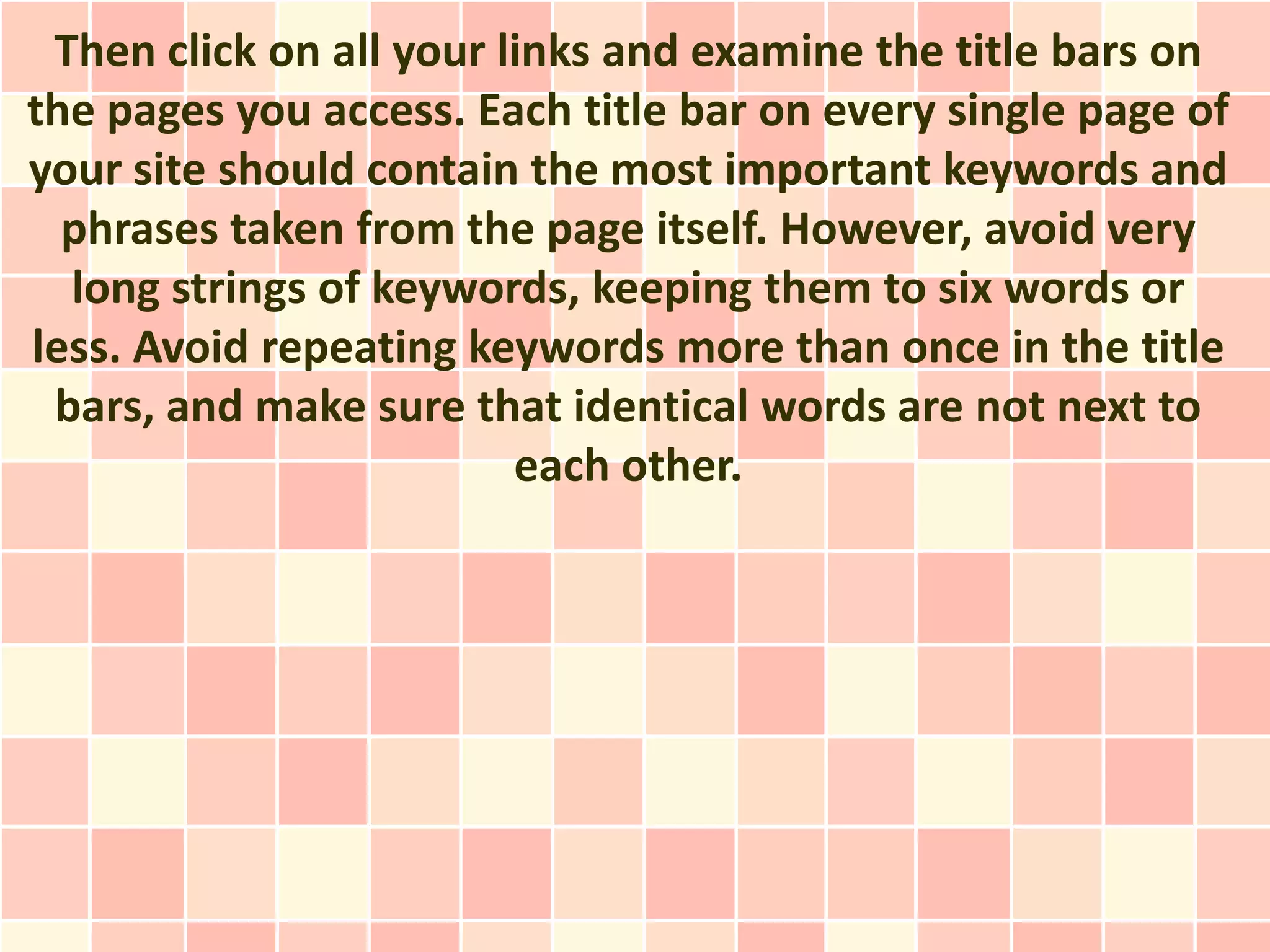 Then click on all your links and examine the title bars on
the pages you access. Each title bar on every single page of
your site should contain the most important keywords and
  phrases taken from the page itself. However, avoid very
  long strings of keywords, keeping them to six words or
less. Avoid repeating keywords more than once in the title
 bars, and make sure that identical words are not next to
                         each other.
 