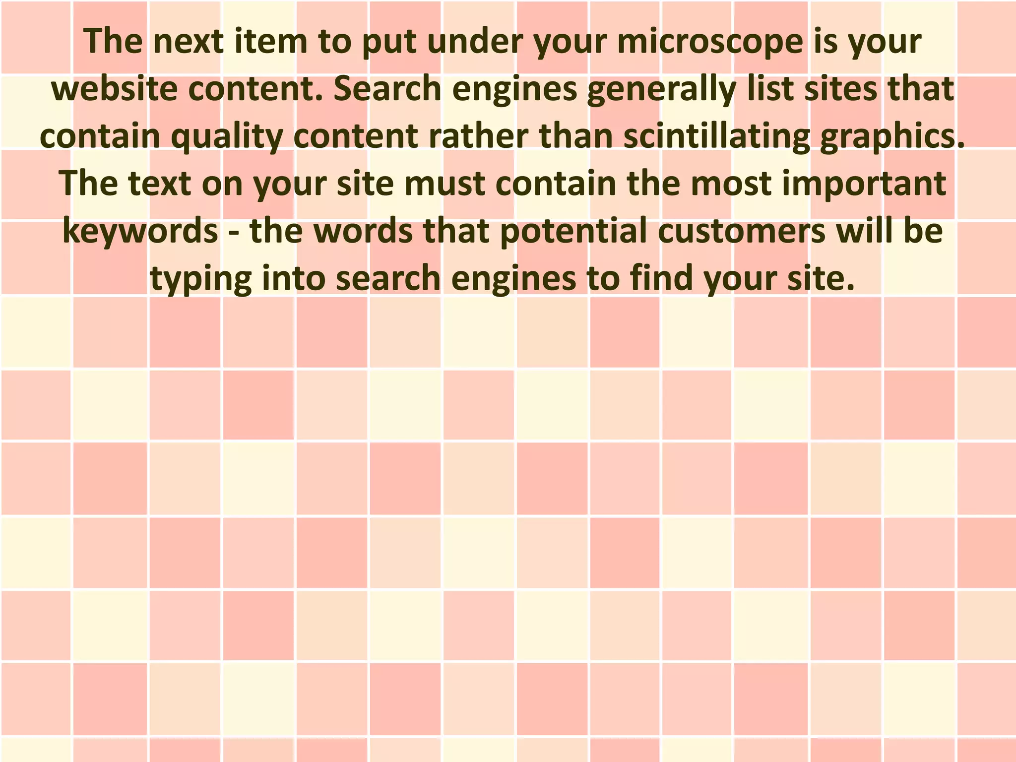 The next item to put under your microscope is your
 website content. Search engines generally list sites that
contain quality content rather than scintillating graphics.
 The text on your site must contain the most important
 keywords - the words that potential customers will be
      typing into search engines to find your site.
 