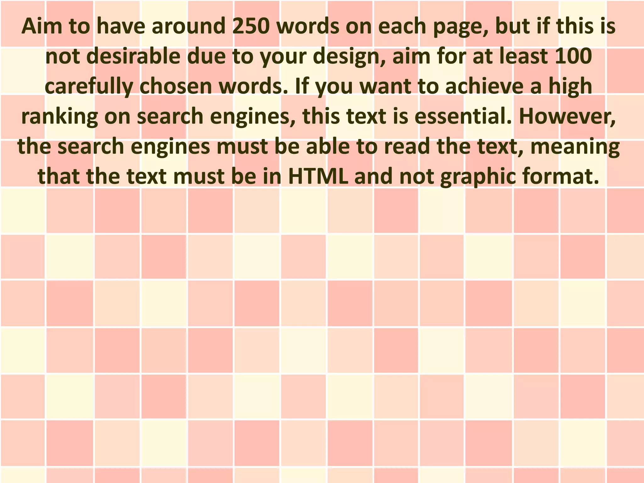 Aim to have around 250 words on each page, but if this is
   not desirable due to your design, aim for at least 100
   carefully chosen words. If you want to achieve a high
ranking on search engines, this text is essential. However,
the search engines must be able to read the text, meaning
  that the text must be in HTML and not graphic format.
 