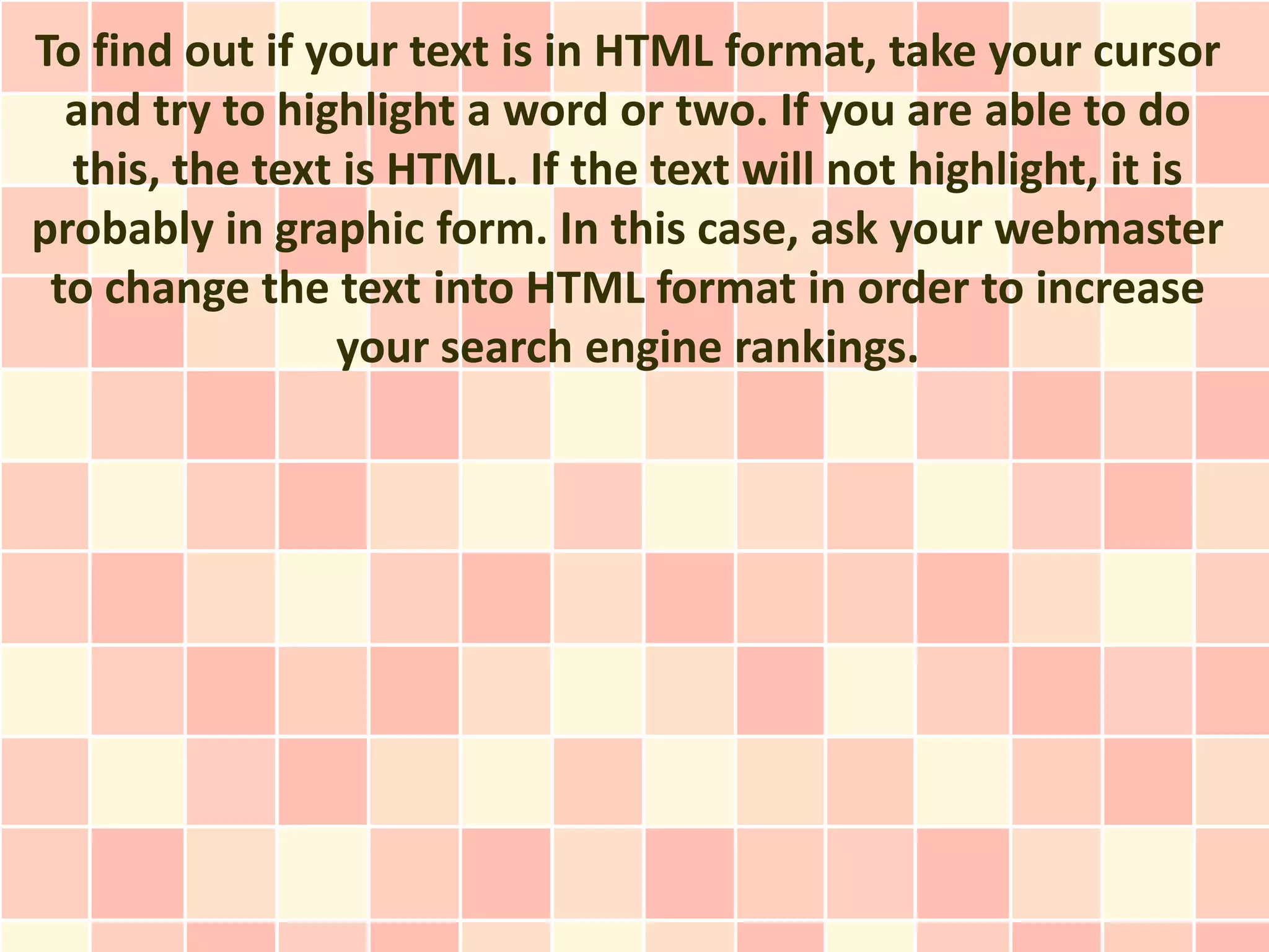 To find out if your text is in HTML format, take your cursor
  and try to highlight a word or two. If you are able to do
  this, the text is HTML. If the text will not highlight, it is
probably in graphic form. In this case, ask your webmaster
 to change the text into HTML format in order to increase
                your search engine rankings.
 