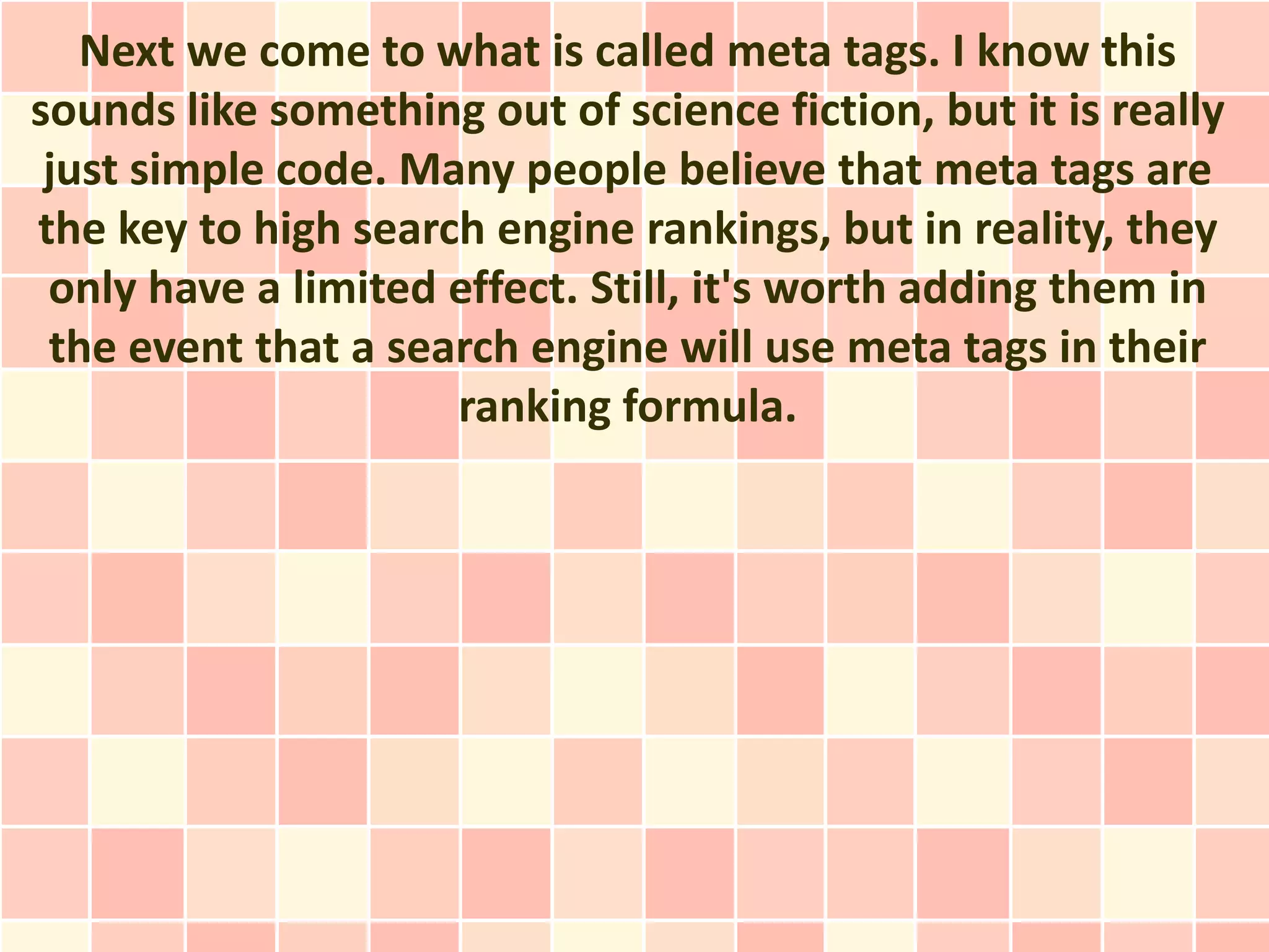 Next we come to what is called meta tags. I know this
sounds like something out of science fiction, but it is really
 just simple code. Many people believe that meta tags are
the key to high search engine rankings, but in reality, they
 only have a limited effect. Still, it's worth adding them in
 the event that a search engine will use meta tags in their
                     ranking formula.
 