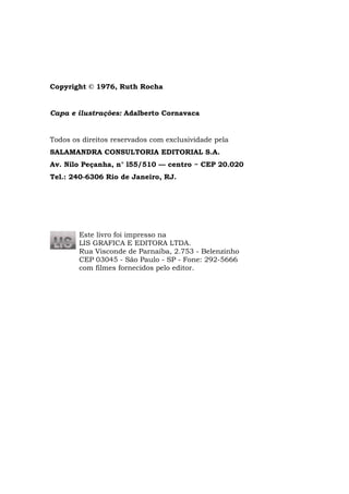 Copyright © 1976, Ruth Rocha


Capa e ilustrações: Adalberto Cornavaca


Todos os direitos reservados com exclusividade pela
SALAMANDRA CONSULTORIA EDITORIAL S.A.
Av. Nilo Peçanha, n° l55/510 — centro ~ CEP 20.020
Tel.: 240-6306 Rio de Janeiro, RJ.




        Este livro foi impresso na
        LIS GRAFICA E EDITORA LTDA.
        Rua Visconde de Parnaíba, 2.753 - Belenzinho
        CEP 03045 - São Paulo - SP - Fone: 292-5666
        com filmes fornecidos pelo editor.
 