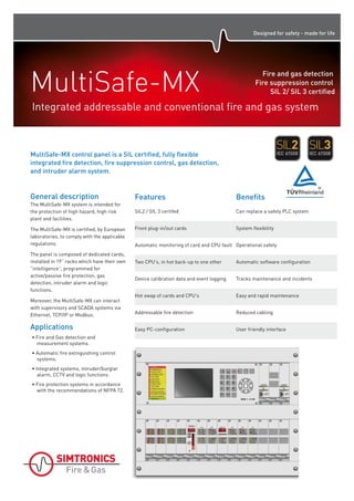Designed for safety - made for life
General description
The MultiSafe-MX system is intended for
the protection of high hazard, high risk
plant and facilities.
The MultiSafe-MX is certified, by European
laboratories, to comply with the applicable
regulations.
The panel is composed of dedicated cards,
installed in 1 9” racks which have their own
“intelligence”, programmed for
active/passive fire protection, gas
detection, intruder alarm and logic
functions.
Moreover, the MultiSafe-MX can interact
with supervisory and SCADA systems via
Ethernet, TCP/IP or Modbus.
Applications
• Fire and Gas detection and
measurement systems.
• Automatic fire extinguishing control
systems.
• Integrated systems, intruder/burglar
alarm, CCTV and logic functions.
• Fire protection systems in accordance
with the recommendations of NFPA 72.
MultiSafe-MXIntegrated addressable and conventional fire and gas system
Fire and gas detection
Fire suppression control
SIL 2/ SIL 3 certified
SIL2 / SIL 3 certifed Can replace a safety PLC system
Front plug-in/out cards System flexibility
Automatic monitoring of card and CPU fault Operational safety
Two CPU's, in hot back-up to one other Automatic software configuration
Device calibration data and event logging Tracks maintenance and incidents
Hot swap of cards and CPU's Easy and rapid maintenance
Features Benefits
MultiSafe-MX control panel is a SIL certified, fully flexible
integrated fire detection, fire suppression control, gas detection,
and intruder alarm system.
Addressable fire detection Reduced cabling
Easy PC-configuration User friendly interface
 