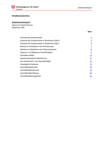 Arbeitsmarktreport



Inhaltsverzeichnis


Arbeitsmarktreport
Agentur für Arbeit Karlsruhe
September 2009

                                                                            Seite


           Eckwerte des Arbeitsmarktes                                          4
           Eckwerte des Arbeitsmarktes im Rechtskreis SGB III                   5
           Eckwerte des Arbeitsmarktes im Rechtskreis SGB II                    6
           Bestand an Arbeitslosen nach Rechtskreisen                           7
           Bestand an Arbeitslosen nach Personengruppen                         8
           Zugang in und Abgang aus Arbeitslosigkeit                            9
           Gemeldete Stellen                                                   10
           Arbeitsmarktpolitische Maßnahmen                                    11
           Der Arbeitsmarkt in den Geschäftsstellen                            12
           Hauptagentur Karlsruhe                                              13
           Geschäftsstelle Bretten                                             16
           Geschäftsstelle Bruchsal                                            19
           Geschäftsstelle Ettlingen                                           22
           Geschäftsstelle Waghäusel                                           25
 