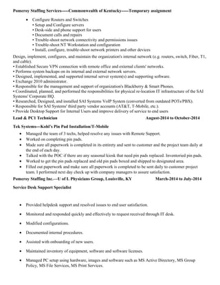 Pomeroy Staffing Services-----Commonwealth of Kentucky-----Temporary assignment
• Configure Routers and Switches
• Setup and Configure servers
• Desk-side and phone support for users
• Document calls and repairs
• Trouble-shoot network connectivity and permissions issues
• Trouble-shoot NT Workstation and configuration
• Install, configure, trouble-shoot network printers and other devices
Design, implement, configures, and maintain the organization's internal network (e.g. routers, switch, Fiber, T1,
and cable).
• Established Secure VPN connection with remote office and external clients' networks.
• Performs system backups on its internal and external network servers.
• Designed, implemented, and supported internal server system(s) and supporting software.
• Exchange 2010 administrator.
• Responsible for the management and support of organization's Blackberry & Smart Phones.
• Coordinated, planned, and performed the responsibilities for physical re-location IT infrastructure of the SAI
Systems' Corporate HQ.
• Researched, Designed, and installed SAI Systems VoIP System (converted from outdated POTs/PBX).
• Responsible for SAI Systems' third party vendor accounts (AT&T, T-Mobile, etc.).
• Provide Desktop Support for Internal Users and improve delivery of service to end users
Lead & PC1 Technician August-2014 to October-2014
Tek Systems---Kohl’s Pin Pad Installation/T-Mobile
• Managed the team of 3 techs, helped resolve any issues with Remote Support.
• Worked on completing pin pads.
• Made sure all paperwork is completed in its entirety and sent to customer and the project team daily at
the end of each day.
• Talked with the POC if there are any seasonal kiosk that need pin pads replaced. Inventoried pin pads.
• Worked to get the pin pads replaced and old pin pads boxed and shipped to designated area.
• Filled out paperwork and make sure all paperwork is completed to be sent daily to customer project
team. I performed next day check up with company managers to assure satisfaction.
Pomeroy Staffing Inc.—U of L Physicians Group, Louisville, KY March-2014 to July-2014
Service Desk Support Specialist
• Provided helpdesk support and resolved issues to end user satisfaction.
• Monitored and responded quickly and effectively to request received through IT desk.
• Modified configurations.
• Documented internal procedures.
• Assisted with onboarding of new users.
• Maintained inventory of equipment, software and software licenses.
• Managed PC setup using hardware, images and software such as MS Active Directory, MS Group
Policy, MS File Services, MS Print Services.
 