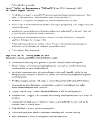 • Preformed software upgrades.
Smart IT Staffing, Inc. Temp assignment (WellPoint/NGS) May 22, 2013 to August 21, 2013
EDI Helpdesk Support Technician
• Provided process support to users of NGS''s electronic data interchange transaction processes by direct
contact or indirect methods. Essential duties included, but was not limited to:
• Responded to EDI inquiries and/or requests for assistance from customers and peers.
• Processed new clients from the security database, including assigning security levels and passwords, and
communicating same.
• Identified, investigated and researched questions and problems and resolved "on-the-spot", called back
or referred to other associates for assistance as needed.
• Stayed current on updates to software in use, changed in electronic file formats, or changed in
regulations that impact the exchange of data.
• Participated in release testing for standard systems. Assisted in department initiatives to improve
performance, produced reports, and introduced system enhancements.
• Performed other duties as assigned.
Papa John’s USA Inc. February 2010 to June 2013
Ecommerce Associate Analyst/Operations Call Center Analyst
• Provide support concerning issues, problems or questions that arise with the online systems.
• Answer, evaluate and prioritize incoming telephone calls, voice mail and e-mail while ensuring
customer satisfaction levels are being obtained.
• Interviewing customers to gather information about the problem and, if possible, leading the user
through diagnostic procedures to determine the problem and resolution concerning both store systems
and online systems.
• Provide assistance to customers with respect to online ordering service and Customer Opportunities.
• Communicate any issue that impacts a store or online operation to your lead/supervisor and/or
Restaurant Owner/Operator on the contact list.
• Logging every call using a Customer Relationship Database (CRM) for tracking purposes.
• Provide level one (1) support to our customers, while referring more complex issues to level two (2) for
resolution.
• Communicate with Lead Analyst or Supervisor on any concerns that hinder me from resolving the
customer’s issues in a timely manner.
• Work related task or projects assigned by management.
• Perform order entry duties related to web-assisted orders along with customer follow-up.
• Assist online orders as needed by routing them to the correct restaurant.
 