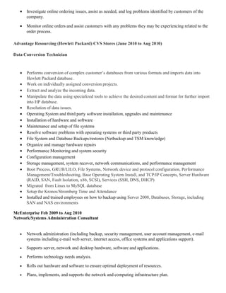 • Investigate online ordering issues, assist as needed, and log problems identified by customers of the
company.
• Monitor online orders and assist customers with any problems they may be experiencing related to the
order process.
Advantage Resourcing (Hewlett Packard) CVS Stores (June 2010 to Aug 2010)
Data Conversion Technician
• Performs conversion of complex customer’s databases from various formats and imports data into
Hewlett Packard database.
• Work on individually assigned conversion projects.
• Extract and analyze the incoming data.
• Manipulate the data using specialized tools to achieve the desired content and format for further import
into HP database.
• Resolution of data issues.
• Operating System and third party software installation, upgrades and maintenance
• Installation of hardware and software
• Maintenance and setup of file systems
• Resolve software problems with operating systems or third party products
• File System and Database Backups/restores (Netbackup and TSM knowledge)
• Organize and manage hardware repairs
• Performance Monitoring and system security
• Configuration management
• Storage management, system recover, network communications, and performance management
• Boot Process, GRUB/LILO, File Systems, Network device and protocol configuration, Performance
Management/Troubleshooting, Base Operating System Install, and TCP/IP Concepts, Server Hardware
(RAID, SAN, Fault Isolation, x86, SCSI), Services (SSH, DNS, DHCP)
• Migrated from Linux to MySQL database
• Setup the Kronos/Stromberg Time and Attendance
• Installed and trained employees on how to backup using Server 2008, Databases, Storage, including
SAN and NAS environments
McEnterprise Feb 2009 to Aug 2010
Network/Systems Administration Consultant
• Network administration (including backup, security management, user account management, e-mail
systems including e-mail web server, internet access, office systems and applications support).
• Supports server, network and desktop hardware, software and applications.
• Performs technology needs analysis.
• Rolls out hardware and software to ensure optimal deployment of resources.
• Plans, implements, and supports the network and computing infrastructure plan.
 